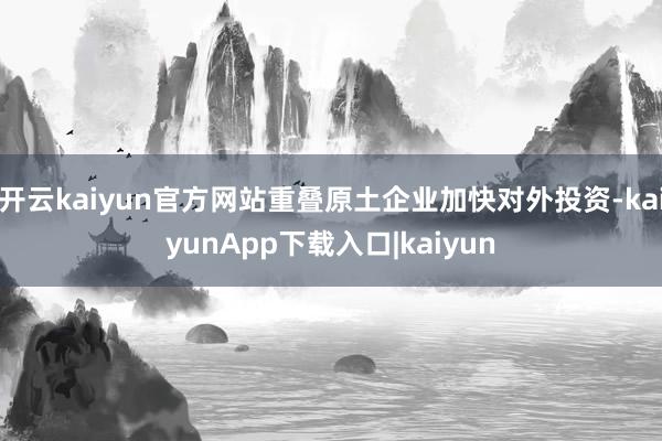开云kaiyun官方网站重叠原土企业加快对外投资-kaiyunApp下载入口|kaiyun