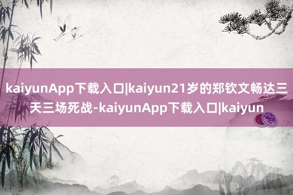 kaiyunApp下载入口|kaiyun21岁的郑钦文畅达三天三场死战-kaiyunApp下载入口|kaiyun