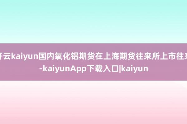 开云kaiyun国内氧化铝期货在上海期货往来所上市往来-kaiyunApp下载入口|kaiyun
