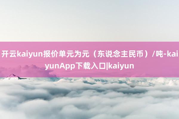 开云kaiyun报价单元为元(东说念主民币)/吨-kaiyunApp下载入口|kaiyun