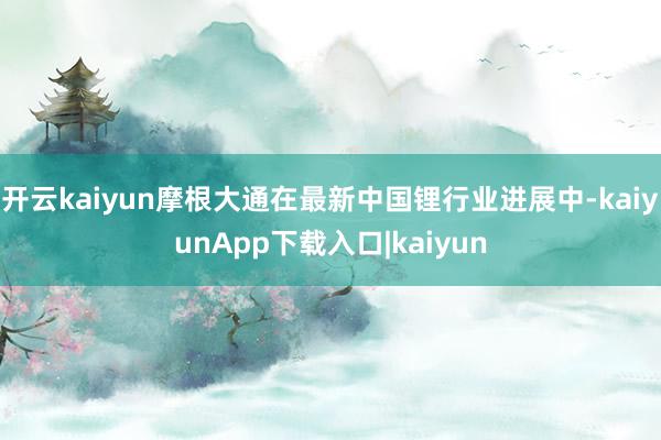 开云kaiyun摩根大通在最新中国锂行业进展中-kaiyunApp下载入口|kaiyun
