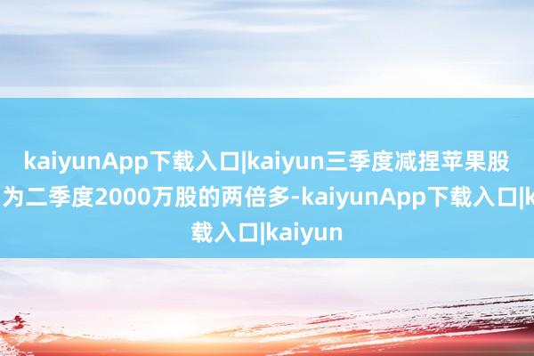 kaiyunApp下载入口|kaiyun三季度减捏苹果股份数约为二季度2000万股的两倍多-kaiyunApp下载入口|kaiyun