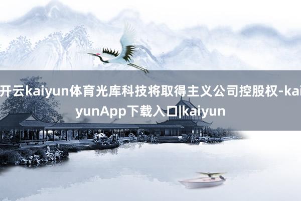 开云kaiyun体育光库科技将取得主义公司控股权-kaiyunApp下载入口|kaiyun