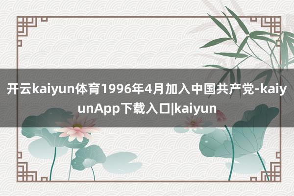 开云kaiyun体育1996年4月加入中国共产党-kaiyunApp下载入口|kaiyun